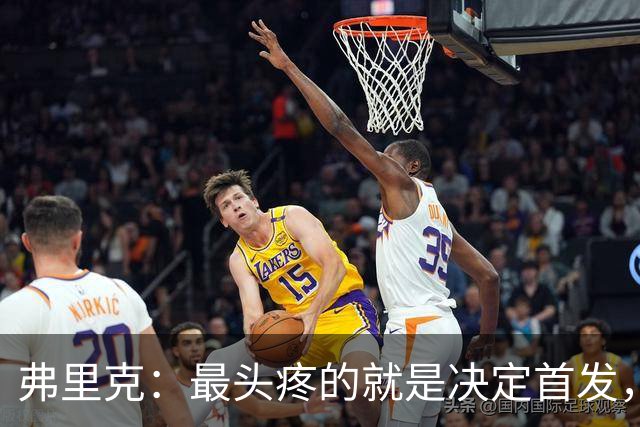 弗里克：最头疼的就是决定首发，想让大家都开心但球队天赋太足了
