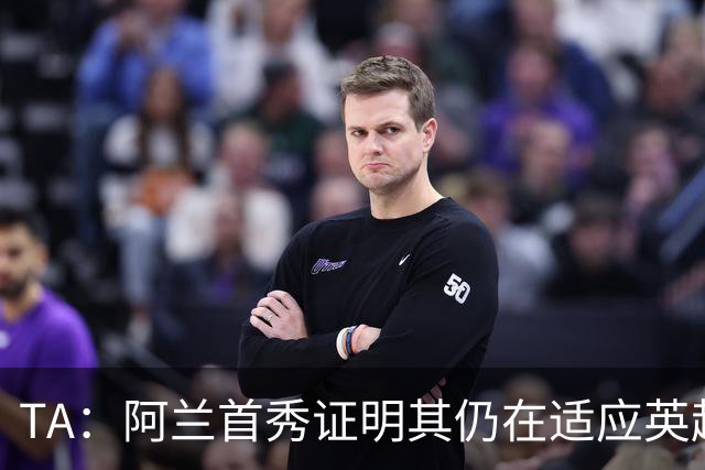 TA：阿兰首秀证明其仍在适应英超赛场强度，与球队还处在磨合阶段